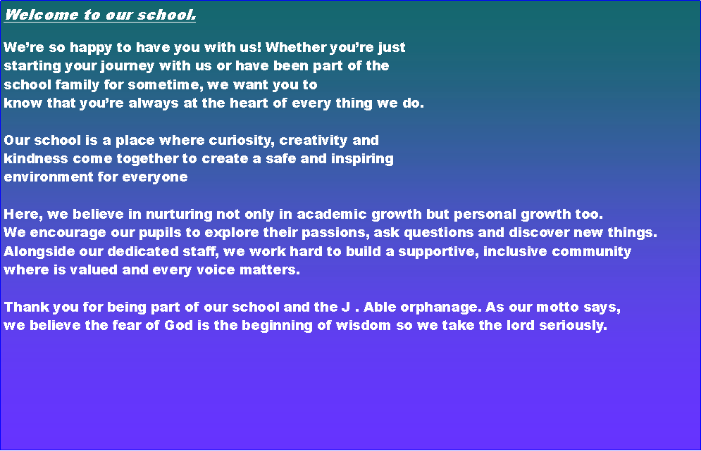 Text Box: Welcome to our school.We�re so happy to have you with us! Whether you�re just starting your journey with us or have been part of the school family for sometime, we want you to know that you�re always at the heart of every thing we do.Our school is a place where curiosity, creativity and kindness come together to create a safe and inspiring environment for everyoneHere, we believe in nurturing not only in academic growth but personal growth too. We encourage our pupils to explore their passions, ask questions and discover new things. Alongside our dedicated staff, we work hard to build a supportive, inclusive community where is valued and every voice matters. Thank you for being part of our school and the J . Able orphanage. As our motto says, we believe the fear of God is the beginning of wisdom so we take the lord seriously.